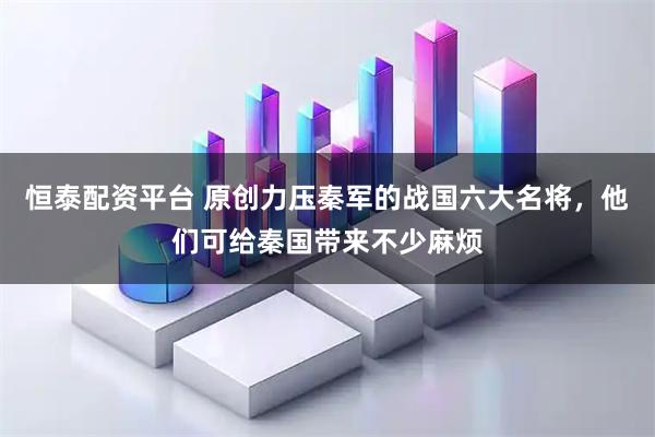 恒泰配资平台 原创力压秦军的战国六大名将，他们可给秦国带来不少麻烦