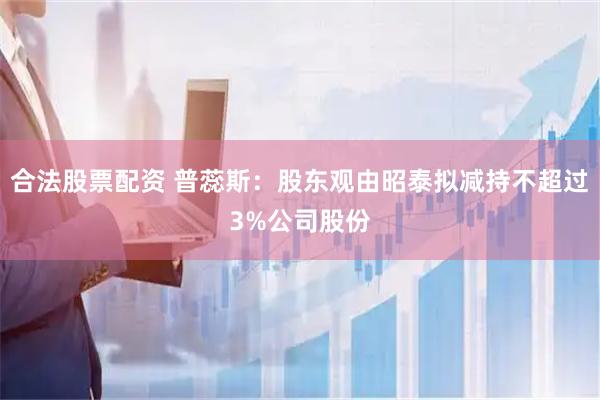 合法股票配资 普蕊斯：股东观由昭泰拟减持不超过3%公司股份