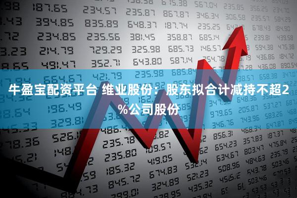 牛盈宝配资平台 维业股份：股东拟合计减持不超2%公司股份