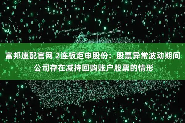 富邦速配官网 2连板炬申股份：股票异常波动期间 公司存在减持回购账户股票的情形