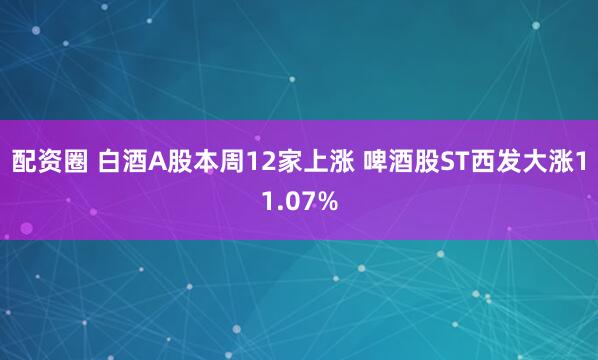 配资圈 白酒A股本周12家上涨 啤酒股ST西发大涨11.07%