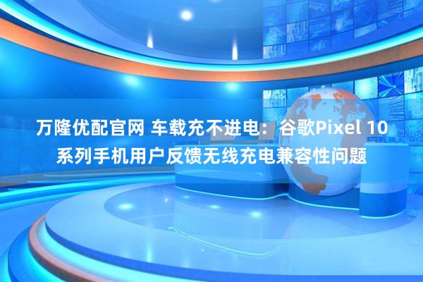 万隆优配官网 车载充不进电：谷歌Pixel 10系列手机用户反馈无线充电兼容性问题