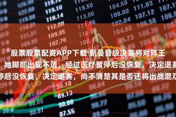 股票股票配资APP下载 蒯曼晋级决赛将对阵王曼昱，回应孙颖莎伤势：她脚部出现不适，经过医疗暂停后没恢复，决定退赛，尚不清楚其是否还将出战混双决赛
