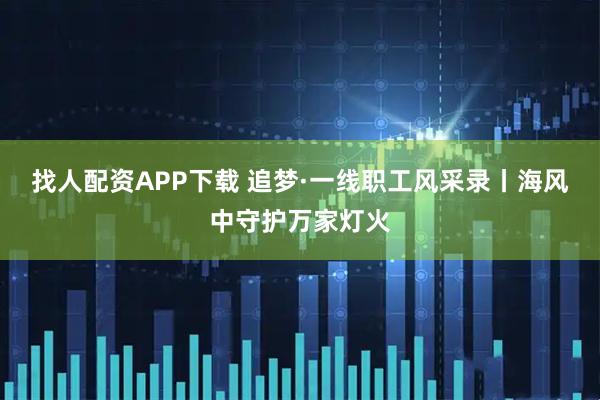 找人配资APP下载 追梦·一线职工风采录丨海风中守护万家灯火