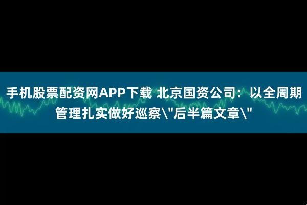 手机股票配资网APP下载 北京国资公司：以全周期管理扎实做好巡察＂后半篇文章＂