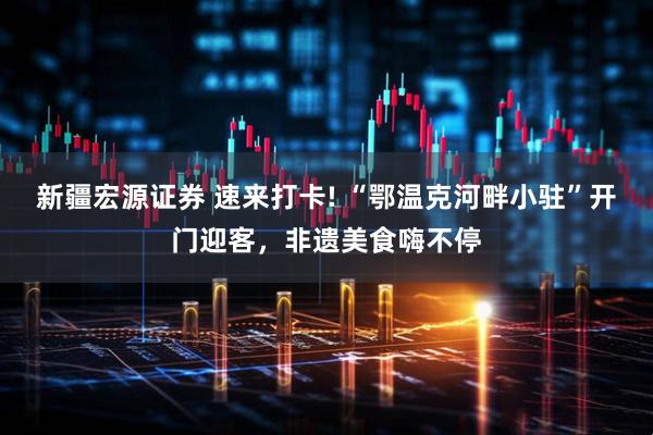 新疆宏源证券 速来打卡! “鄂温克河畔小驻”开门迎客，非遗美食嗨不停