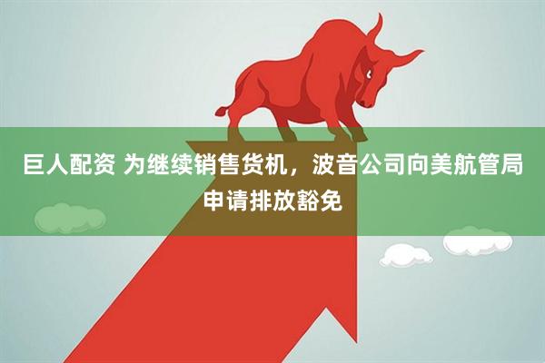巨人配资 为继续销售货机，波音公司向美航管局申请排放豁免