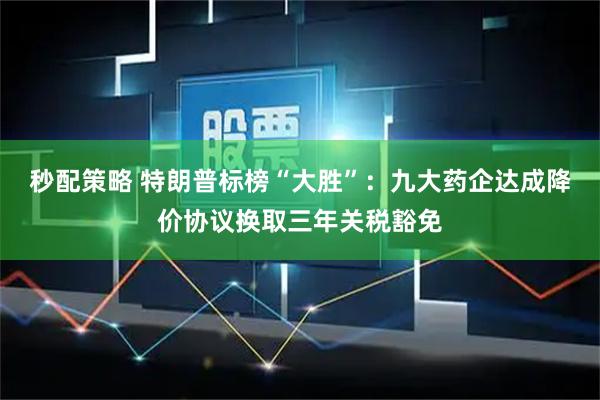 秒配策略 特朗普标榜“大胜”：九大药企达成降价协议换取三年关税豁免