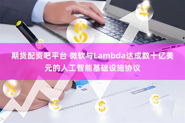 期货配资吧平台 微软与Lambda达成数十亿美元的人工智能基础设施协议