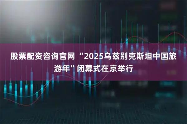 股票配资咨询官网 “2025乌兹别克斯坦中国旅游年”闭幕式在京举行