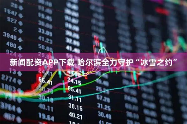 新闻配资APP下载 哈尔滨全力守护“冰雪之约”