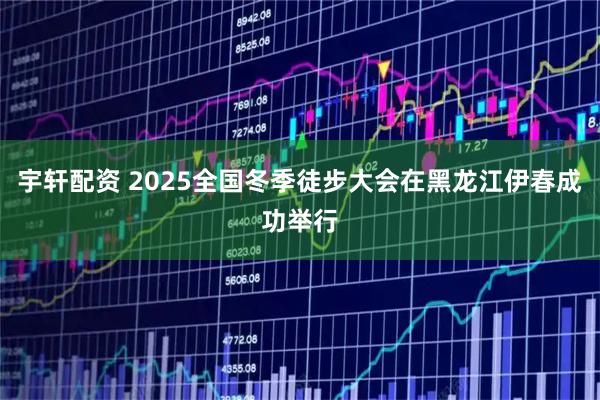 宇轩配资 2025全国冬季徒步大会在黑龙江伊春成功举行