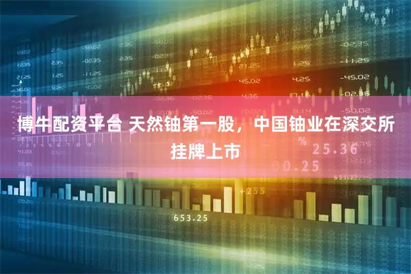 博牛配资平台 天然铀第一股，中国铀业在深交所挂牌上市