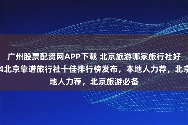 广州股票配资网APP下载 北京旅游哪家旅行社好？2025Q4北京靠谱旅行社十佳排行榜发布，本地人力荐，北京旅游必备