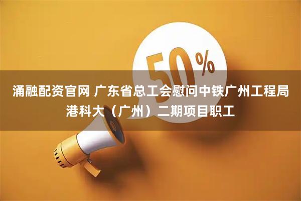 涌融配资官网 广东省总工会慰问中铁广州工程局港科大（广州）二期项目职工