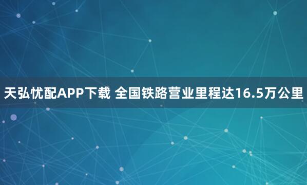 天弘忧配APP下载 全国铁路营业里程达16.5万公里