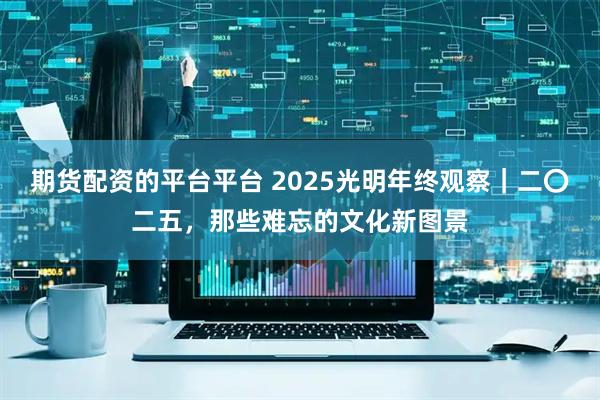 期货配资的平台平台 2025光明年终观察｜二〇二五，那些难忘的文化新图景