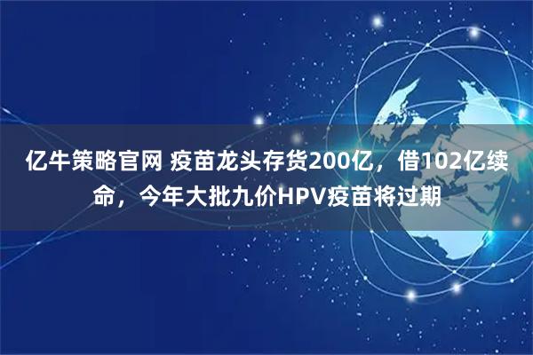 亿牛策略官网 疫苗龙头存货200亿，借102亿续命，今年大批九价HPV疫苗将过期