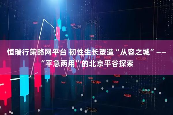 恒瑞行策略网平台 韧性生长塑造“从容之城”——“平急两用”的北京平谷探索