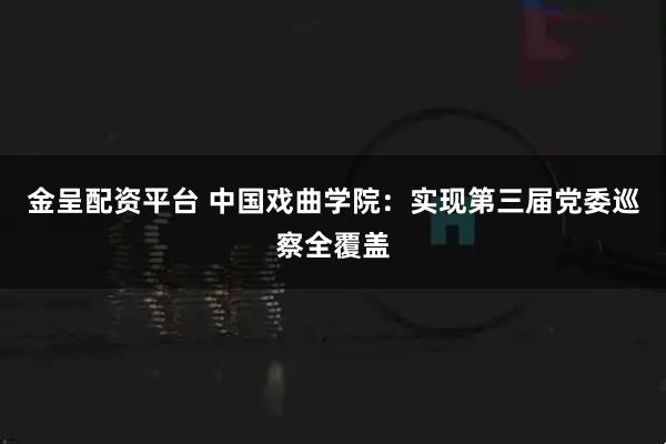 金呈配资平台 中国戏曲学院：实现第三届党委巡察全覆盖