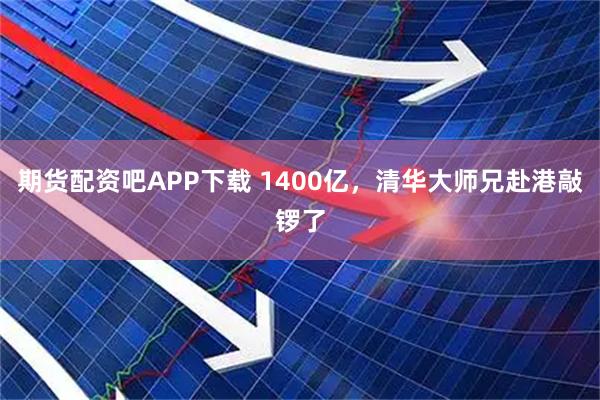 期货配资吧APP下载 1400亿，清华大师兄赴港敲锣了