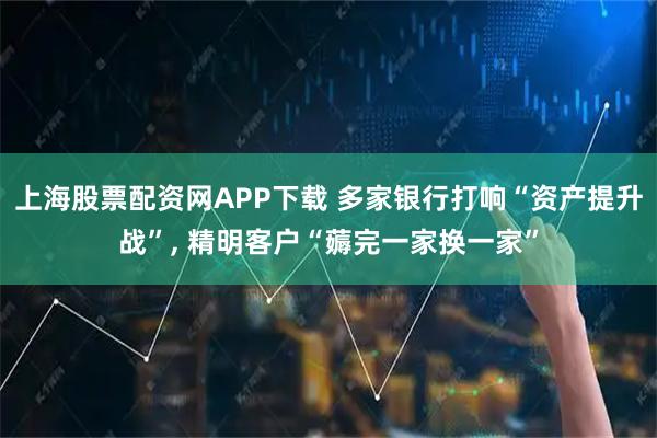 上海股票配资网APP下载 多家银行打响“资产提升战”, 精明客户“薅完一家换一家”