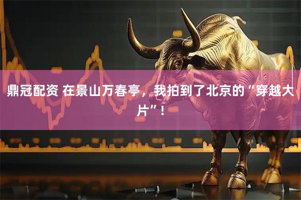 鼎冠配资 在景山万春亭,我拍到了北京的“穿越大片”!