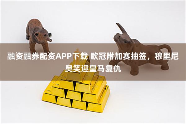 融资融券配资APP下载 欧冠附加赛抽签，穆里尼奥笑迎皇马复仇