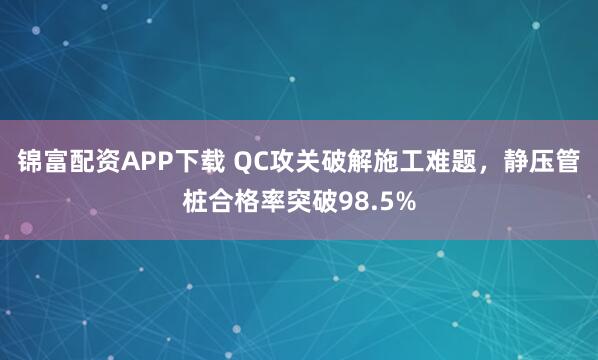 锦富配资APP下载 QC攻关破解施工难题，静压管桩合格率突破98.5%