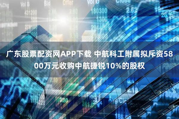 广东股票配资网APP下载 中航科工附属拟斥资5800万元收购中航捷锐10%的股权