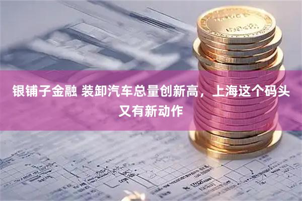 银铺子金融 装卸汽车总量创新高,上海这个码头又有新动作
