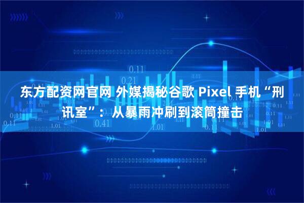 东方配资网官网 外媒揭秘谷歌 Pixel 手机“刑讯室”:从暴雨冲刷到滚筒撞击