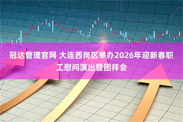冠达管理官网 大连西岗区举办2026年迎新春职工慰问演出暨团拜会
