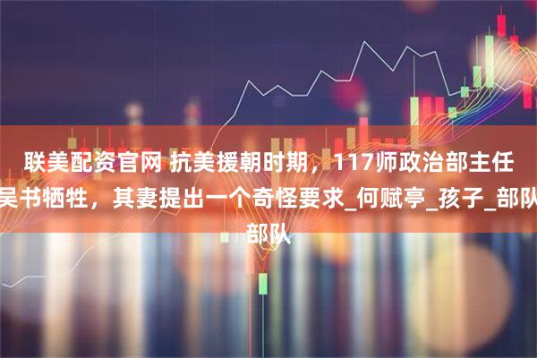 联美配资官网 抗美援朝时期，117师政治部主任吴书牺牲，其妻提出一个奇怪要求_何赋亭_孩子_部队