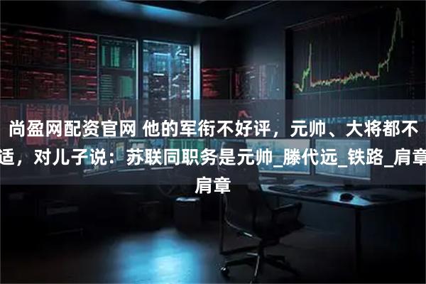 尚盈网配资官网 他的军衔不好评,元帅、大将都不适,对儿子说:苏联同职务是元帅_滕代远_铁路_肩章
