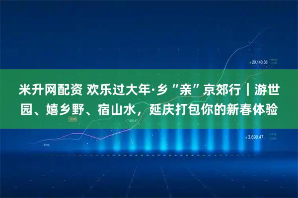 米升网配资 欢乐过大年·乡“亲”京郊行｜游世园、嬉乡野、宿山水，延庆打包你的新春体验
