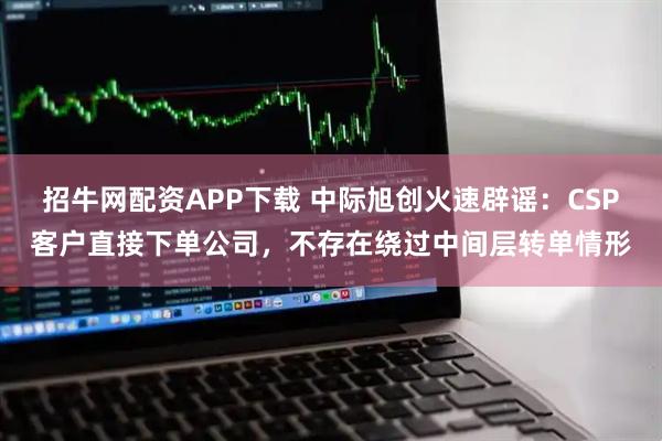 招牛网配资APP下载 中际旭创火速辟谣：CSP客户直接下单公司，不存在绕过中间层转单情形