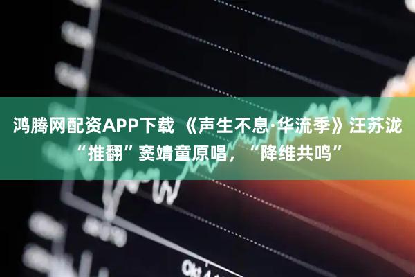 鸿腾网配资APP下载 《声生不息·华流季》汪苏泷“推翻”窦靖童原唱，“降维共鸣”