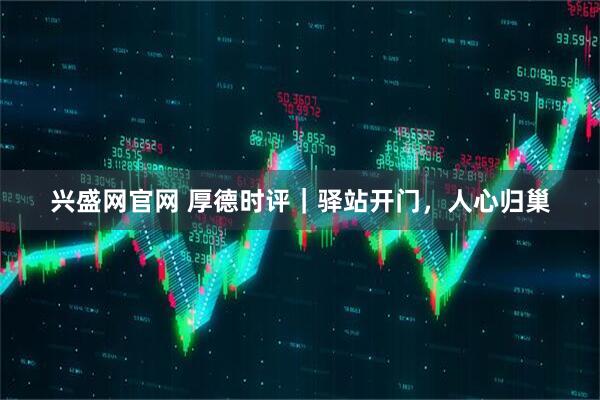 兴盛网官网 厚德时评｜驿站开门，人心归巢