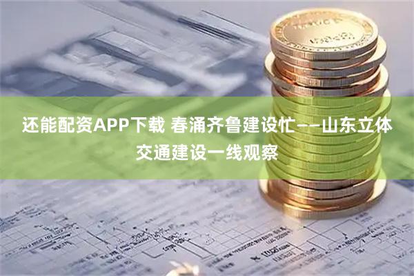 还能配资APP下载 春涌齐鲁建设忙——山东立体交通建设一线观察