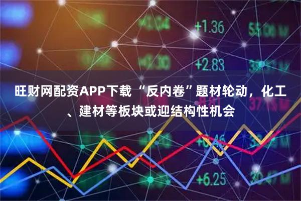 旺财网配资APP下载 “反内卷”题材轮动，化工、建材等板块或迎结构性机会