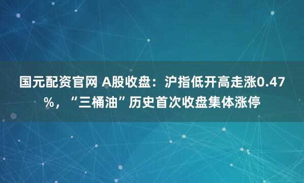 国元配资官网 A股收盘：沪指低开高走涨0.47%，“三桶油”历史首次收盘集体涨停