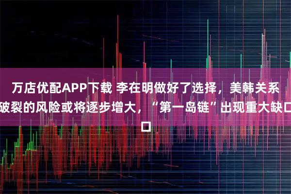 万店优配APP下载 李在明做好了选择，美韩关系破裂的风险或将逐步增大，“第一岛链”出现重大缺口