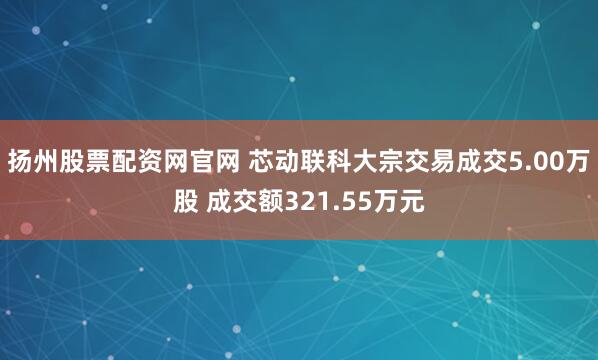 扬州股票配资网官网 芯动联科大宗交易成交5.00万股 成交额321.55万元
