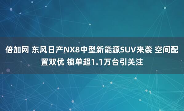 倍加网 东风日产NX8中型新能源SUV来袭 空间配置双优 锁单超1.1万台引关注
