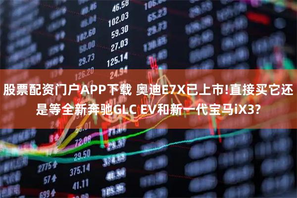 股票配资门户APP下载 奥迪E7X已上市!直接买它还是等全新奔驰GLC EV和新一代宝马iX3?