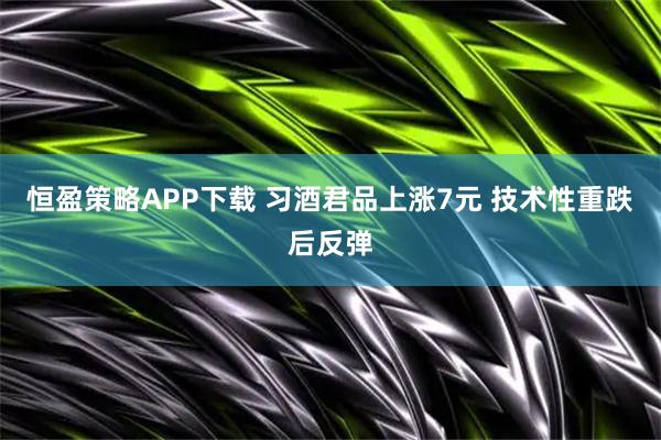 恒盈策略APP下载 习酒君品上涨7元 技术性重跌后反弹
