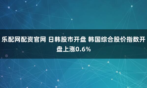 乐配网配资官网 日韩股市开盘 韩国综合股价指数开盘上涨0.6%