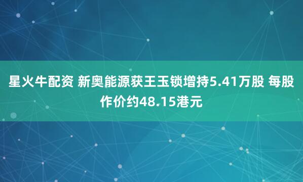 星火牛配资 新奥能源获王玉锁增持5.41万股 每股作价约48.15港元